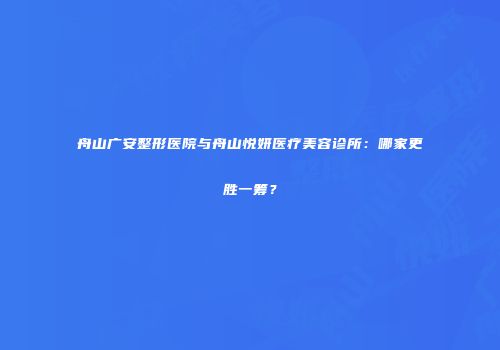 舟山广安整形医院与舟山悦妍医疗美容诊所：哪家更胜一筹？