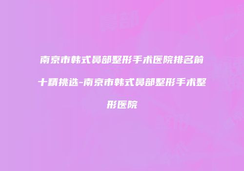 南京市韩式鼻部整形手术医院排名前十精挑选-南京市韩式鼻部整形手术整形医院