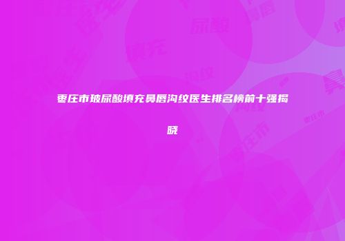 枣庄市玻尿酸填充鼻唇沟纹医生排名榜前十强揭晓