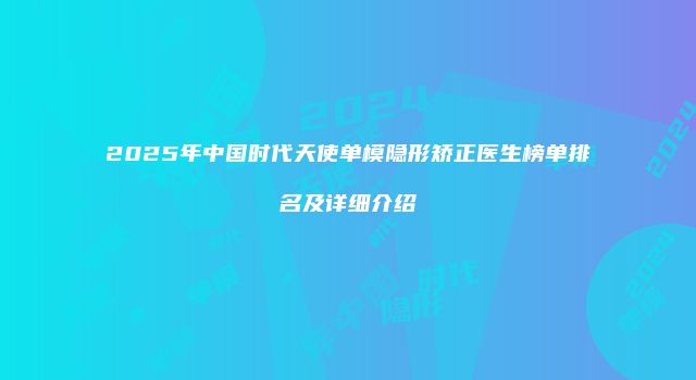 2025年中国时代天使单模隐形矫正医生榜单排名及详细介绍