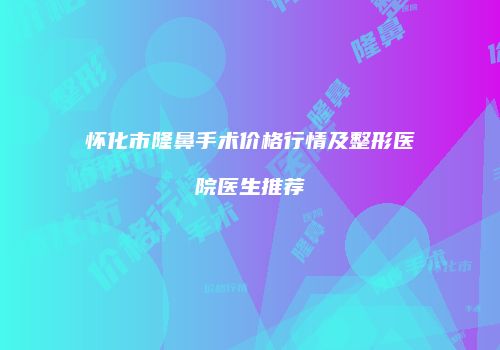 怀化市隆鼻手术价格行情及整形医院医生推荐