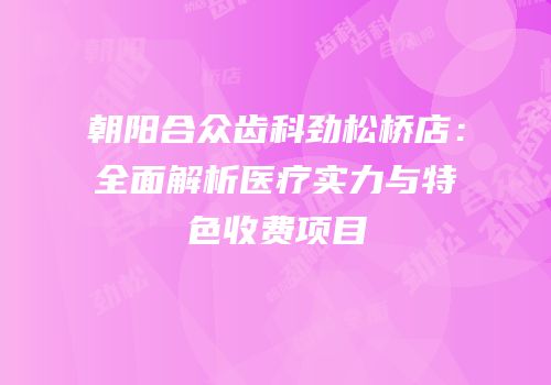 朝阳合众齿科劲松桥店：全面解析医疗实力与特色收费项目