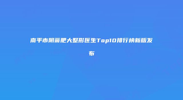 南平市阴蒂肥大整形医生Top10排行榜新版发布