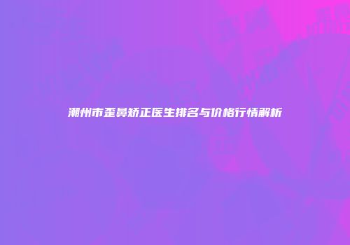 潮州市歪鼻矫正医生排名与价格行情解析