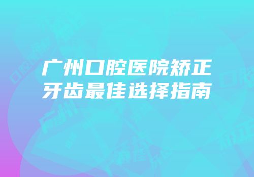 广州口腔医院矫正牙齿最佳选择指南
