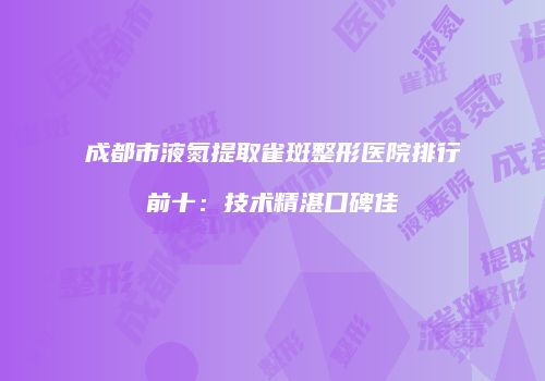 成都市液氮提取雀斑整形医院排行前十：技术精湛口碑佳