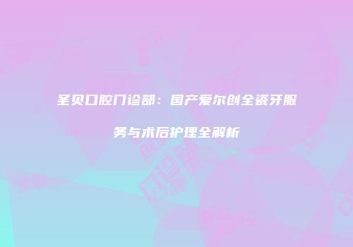 圣贝口腔门诊部：国产爱尔创全瓷牙服务与术后护理全解析