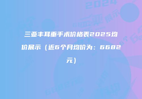 三亚丰耳垂手术价格表2025均价展示（近6个月均价为：6682元）