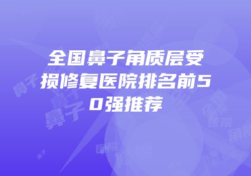 全国鼻子角质层受损修复医院排名前50强推荐