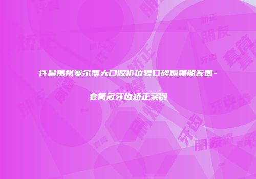 许昌禹州赛尔博大口腔价位表口碑刷爆朋友圈-套筒冠牙齿矫正案例