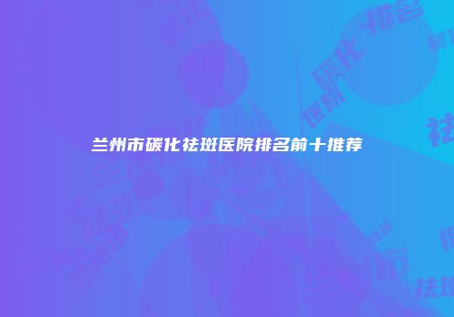兰州市碳化祛斑医院排名前十推荐