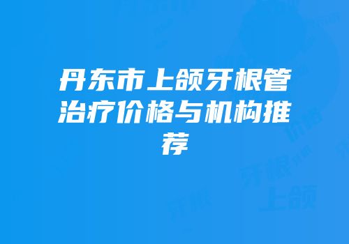 丹东市上颌牙根管治疗价格与机构推荐