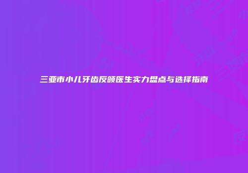 三亚市小儿牙齿反颌医生实力盘点与选择指南