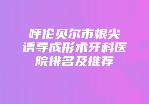 呼伦贝尔市根尖诱导成形术牙科医院排名及推荐