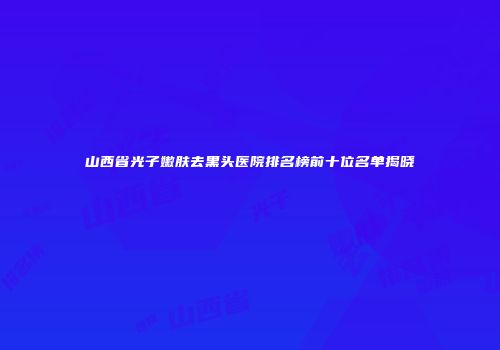 山西省光子嫩肤去黑头医院排名榜前十位名单揭晓