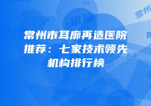 常州市耳廓再造医院推荐：七家技术领先机构排行榜