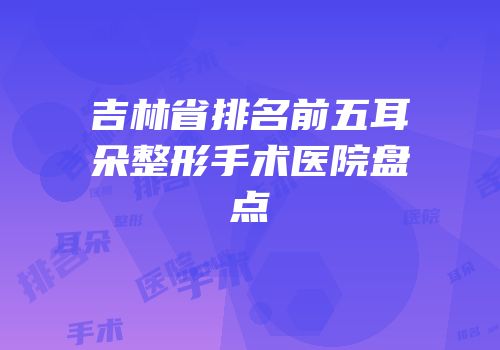 吉林省排名前五耳朵整形手术医院盘点