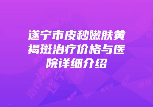 遂宁市皮秒嫩肤黄褐斑治疗价格与医院详细介绍