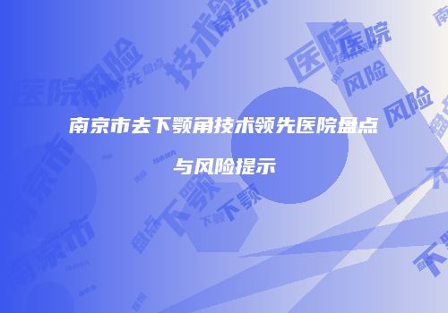 南京市去下颚角技术领先医院盘点与风险提示