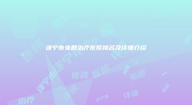 遂宁市兔唇治疗医院排名及详细介绍