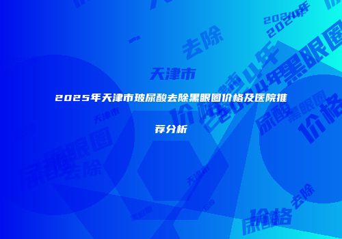 2025年天津市玻尿酸去除黑眼圈价格及医院推荐分析