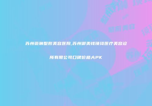 苏州薇琳整形美容医院,苏州御美钱瑛琦医疗美容诊所有限公司口碑价格大PK