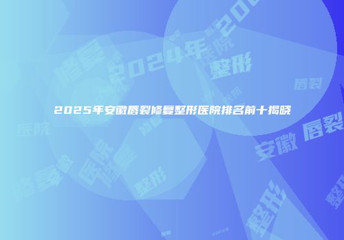 2025年安徽唇裂修复整形医院排名前十揭晓