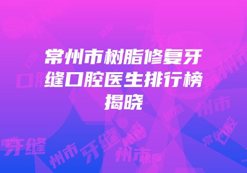 常州市树脂修复牙缝口腔医生排行榜揭晓
