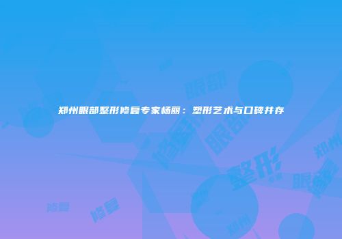 郑州眼部整形修复专家杨丽：塑形艺术与口碑并存