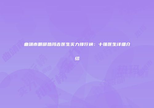曲靖市眼部热玛吉医生实力排行榜：十强医生详细介绍