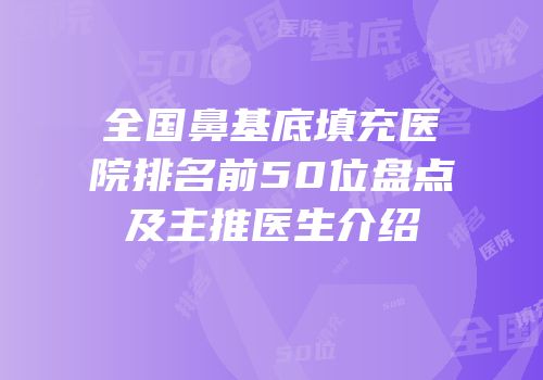 全国鼻基底填充医院排名前50位盘点及主推医生介绍