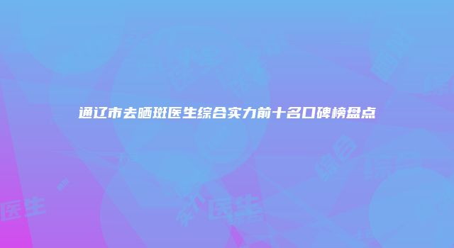 通辽市去晒斑医生综合实力前十名口碑榜盘点