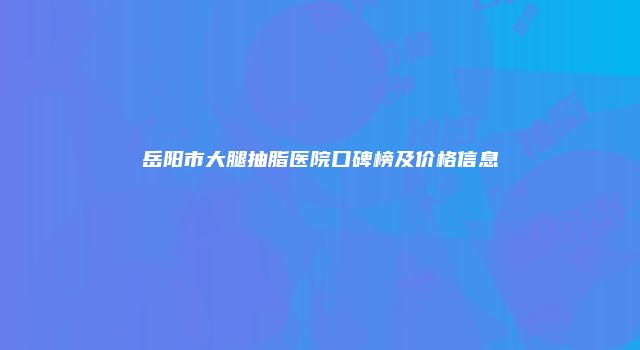 岳阳市大腿抽脂医院口碑榜及价格信息
