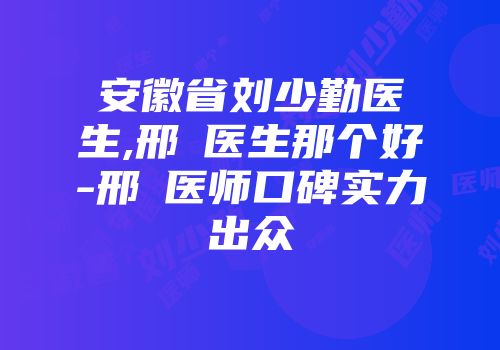 安徽省刘少勤医生,邢玥医生那个好-邢玥医师口碑实力出众