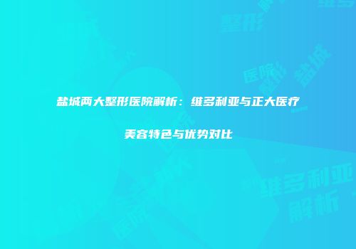 盐城两大整形医院解析：维多利亚与正大医疗美容特色与优势对比