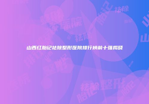 山西红胎记祛除整形医院排行榜前十强揭晓