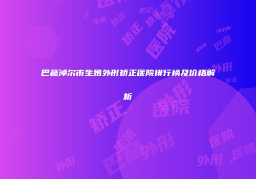 巴彦淖尔市生殖外形矫正医院排行榜及价格解析