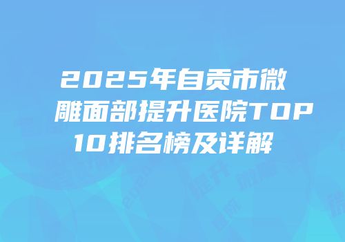 2025年自贡市微雕面部提升医院TOP10排名榜及详解