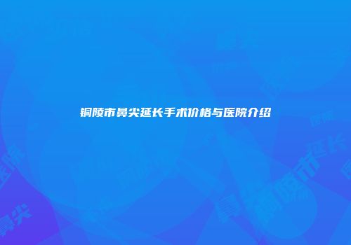 铜陵市鼻尖延长手术价格与医院介绍