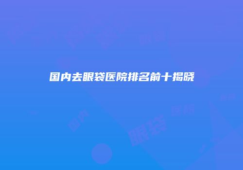 国内去眼袋医院排名前十揭晓