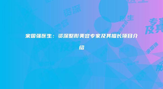 宋国强医生：资深整形美容专家及其擅长项目介绍