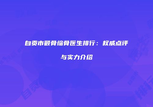 自贡市颧骨缩骨医生排行：权威点评与实力介绍
