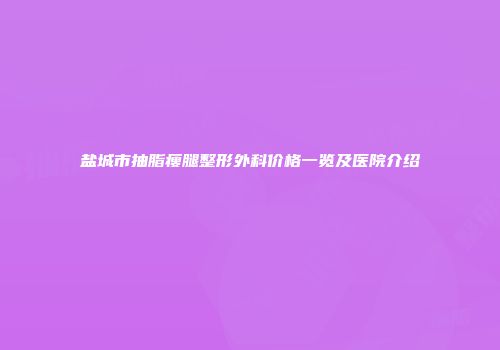 盐城市抽脂瘦腿整形外科价格一览及医院介绍