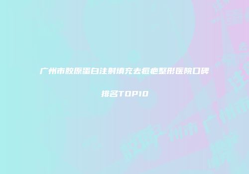 广州市胶原蛋白注射填充去痘疤整形医院口碑排名TOP10