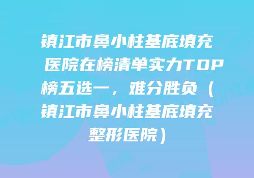 镇江市鼻小柱基底填充医院在榜清单实力TOP榜五选一，难分胜负（镇江市鼻小柱基底填充整形医院）