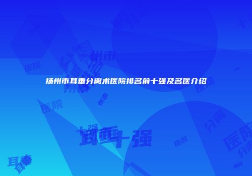 扬州市耳垂分离术医院排名前十强及名医介绍