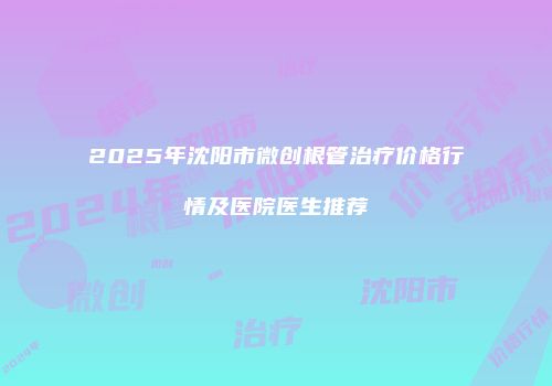 2025年沈阳市微创根管治疗价格行情及医院医生推荐