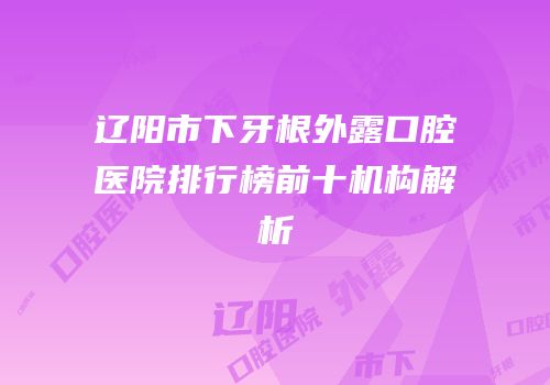 辽阳市下牙根外露口腔医院排行榜前十机构解析