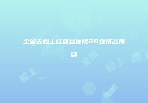 全国去脸上红血丝医院20强排名揭晓