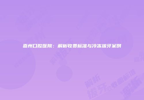 嘉州口腔医院：解析收费标准与冷冻拔牙案例
